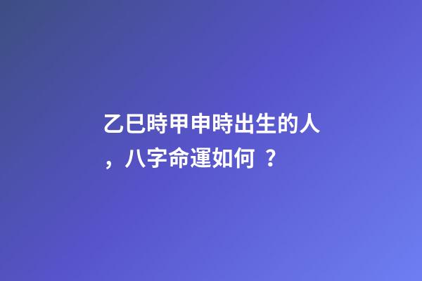 乙巳時甲申時出生的人，八字命運如何？